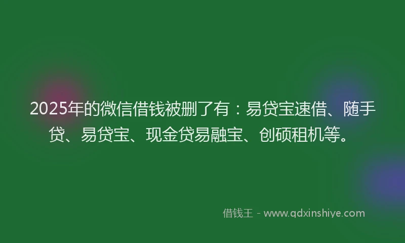 2025年的微信借钱被删了有：易贷宝速借、随手贷、易贷宝、现金贷易融宝、创硕租机等。