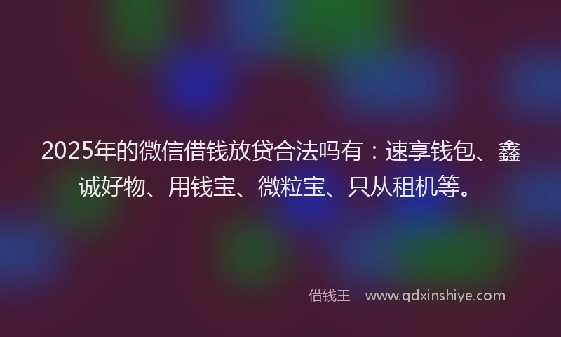 2025年的微信借钱放贷合法吗有：速享钱包、鑫诚好物、用钱宝、微粒宝、只从租机等。