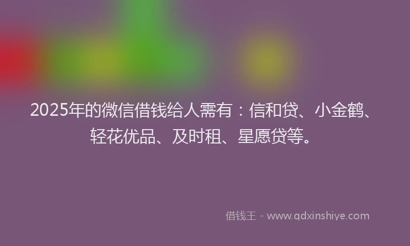 2025年的微信借钱给人需有：信和贷、小金鹤、轻花优品、及时租、星愿贷等。