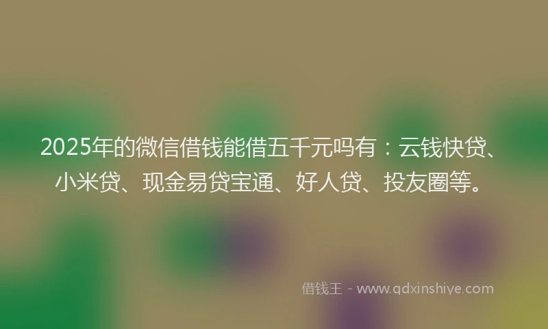 2025年的微信借钱能借五千元吗有：云钱快贷、小米贷、现金易贷宝通、好人贷、投友圈等。