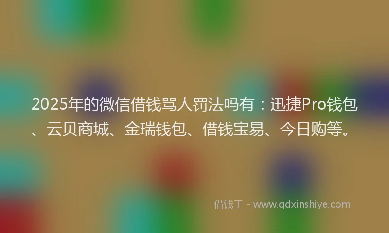 2025年的微信借钱骂人罚法吗有：迅捷Pro钱包、云贝商城、金瑞钱包、借钱宝易、今日购等。