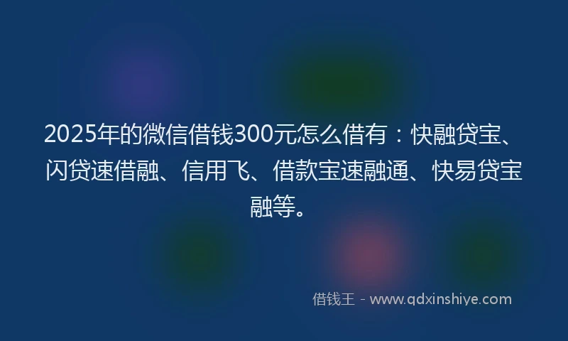2025年的微信借钱300元怎么借有：快融贷宝、闪贷速借融、信用飞、借款宝速融通、快易贷宝融等。