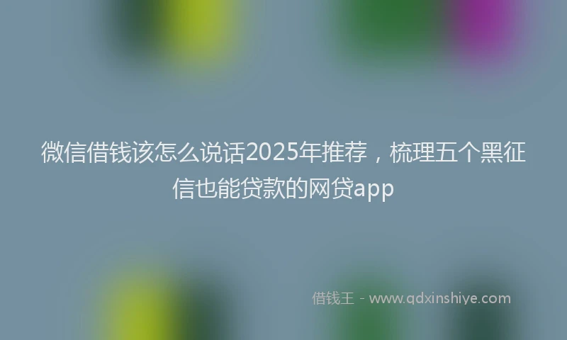 微信借钱该怎么说话2025年推荐，梳理五个黑征信也能贷款的网贷app
