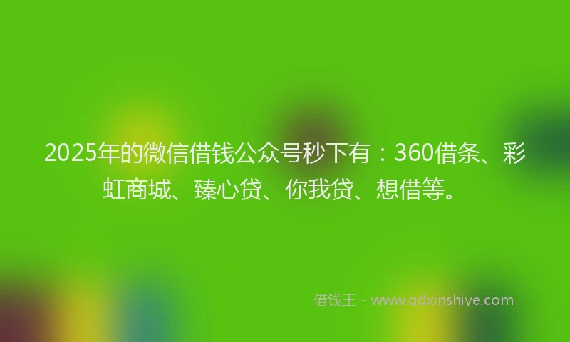 2025年的微信借钱公众号秒下有：360借条、彩虹商城、臻心贷、你我贷、想借等。