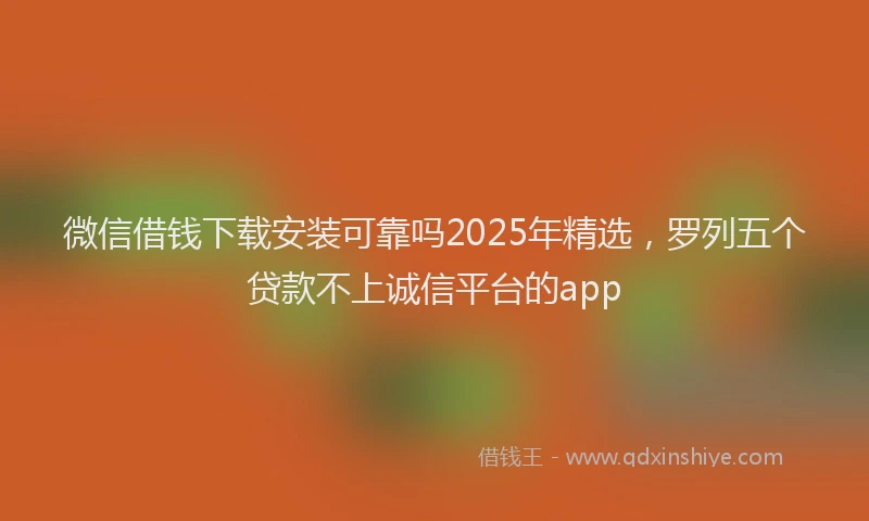 微信借钱下载安装可靠吗2025年精选，罗列五个贷款不上诚信平台的app