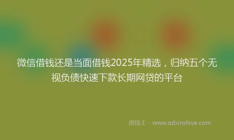 微信借钱还是当面借钱2025年精选，归纳五个无视负债快速下款长期网贷的平台