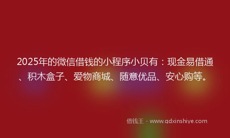 2025年的微信借钱的小程序小贝有：现金易借通、积木盒子、爱物商城、随意优品、安心购等。