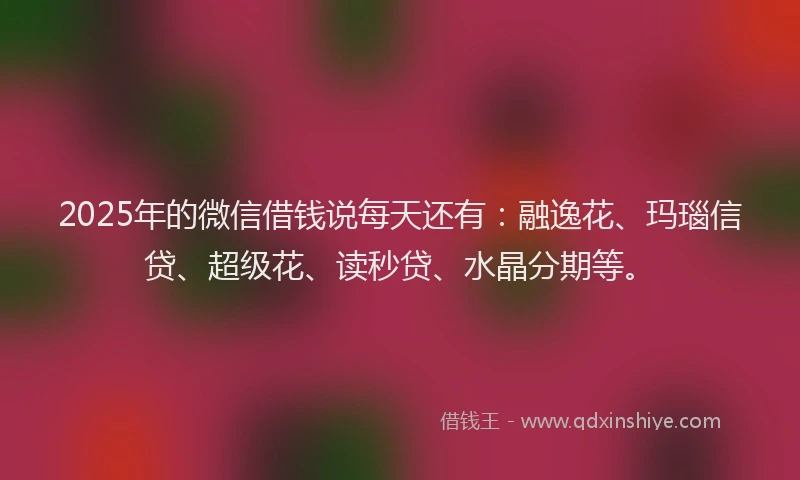 2025年的微信借钱说每天还有：融逸花、玛瑙信贷、超级花、读秒贷、水晶分期等。