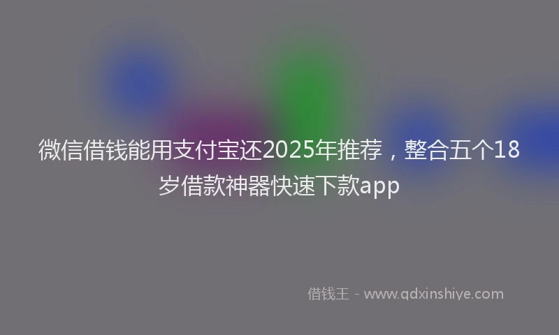 微信借钱能用支付宝还2025年推荐，整合五个18岁借款神器快速下款app