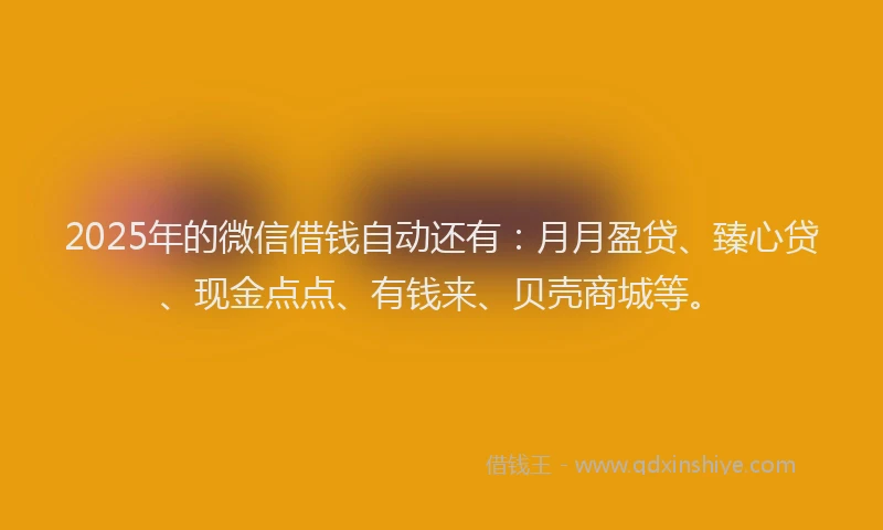 2025年的微信借钱自动还有：月月盈贷、臻心贷、现金点点、有钱来、贝壳商城等。