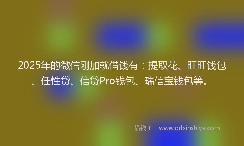 2025年的微信刚加就借钱有：提取花、旺旺钱包、任性贷、信贷Pro钱包、瑞信宝钱包等。