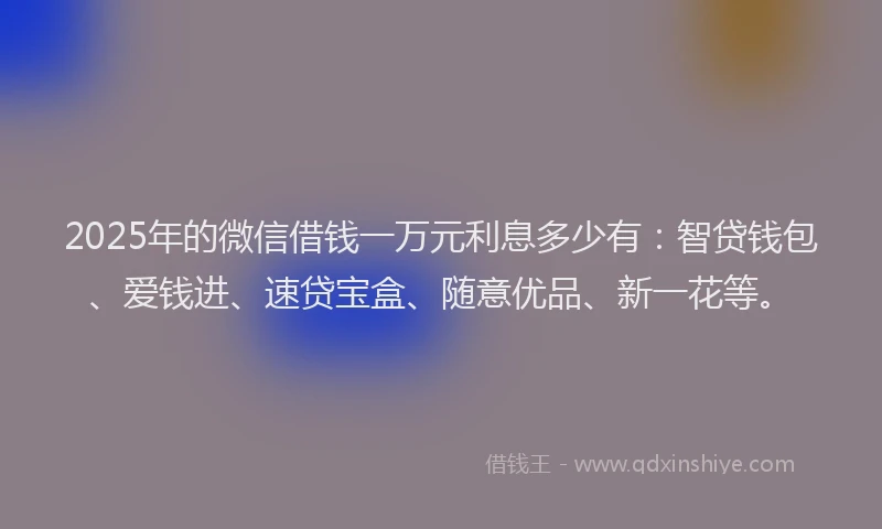 2025年的微信借钱一万元利息多少有：智贷钱包、爱钱进、速贷宝盒、随意优品、新一花等。
