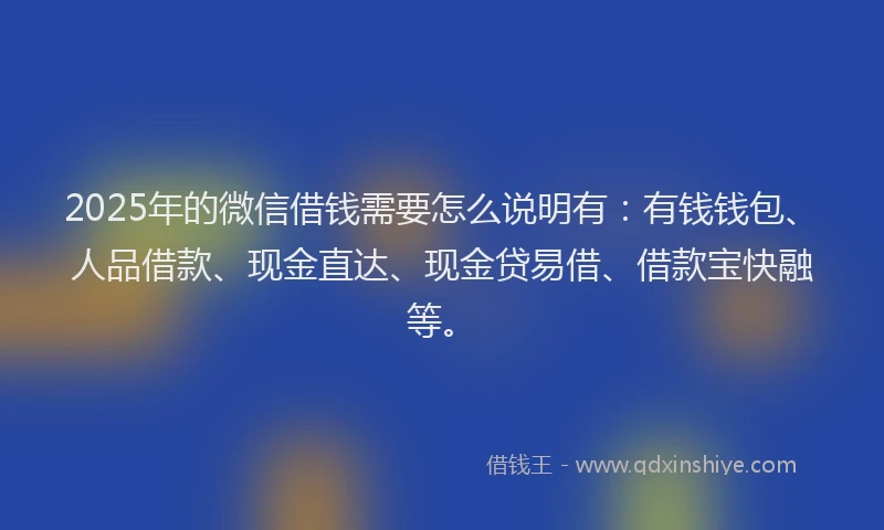 2025年的微信借钱需要怎么说明有：有钱钱包、人品借款、现金直达、现金贷易借、借款宝快融等。