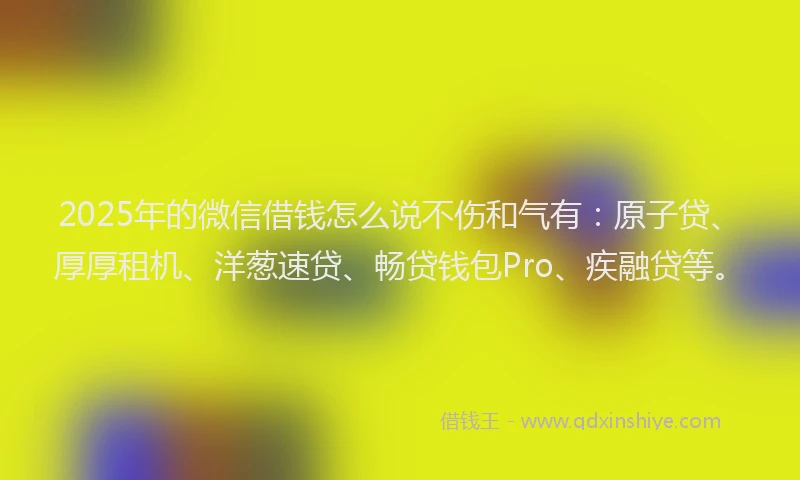 2025年的微信借钱怎么说不伤和气有：原子贷、厚厚租机、洋葱速贷、畅贷钱包Pro、疾融贷等。