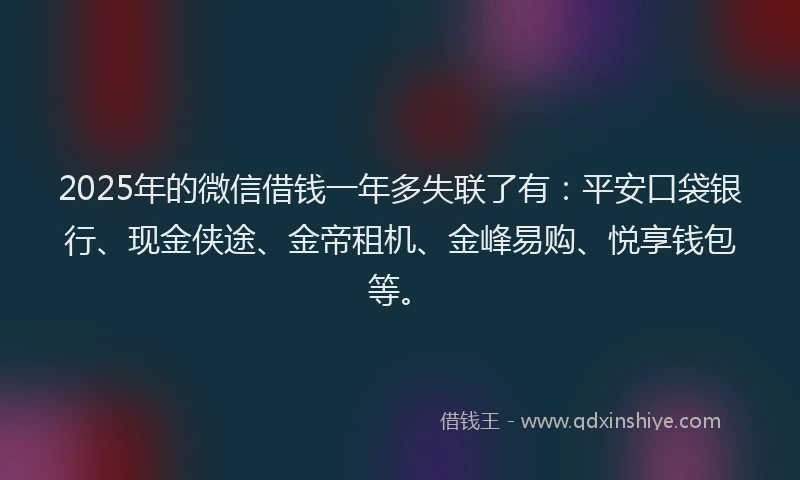 2025年的微信借钱一年多失联了有：平安口袋银行、现金侠途、金帝租机、金峰易购、悦享钱包等。