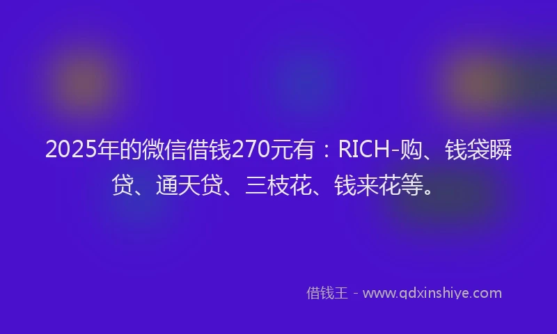2025年的微信借钱270元有：RICH-购、钱袋瞬贷、通天贷、三枝花、钱来花等。