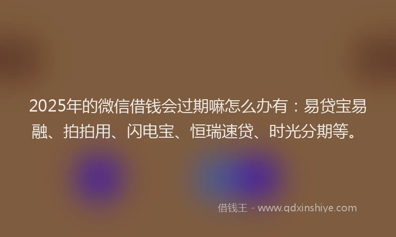 2025年的微信借钱会过期嘛怎么办有：易贷宝易融、拍拍用、闪电宝、恒瑞速贷、时光分期等。