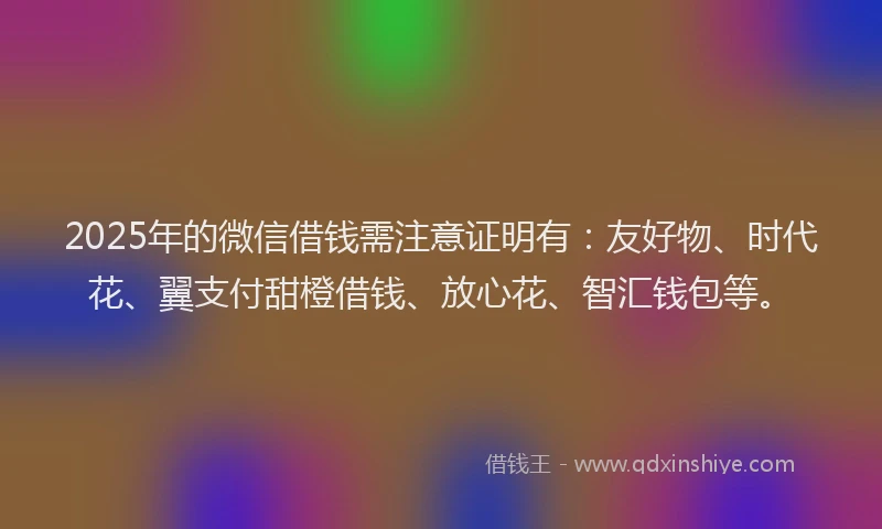 2025年的微信借钱需注意证明有：友好物、时代花、翼支付甜橙借钱、放心花、智汇钱包等。