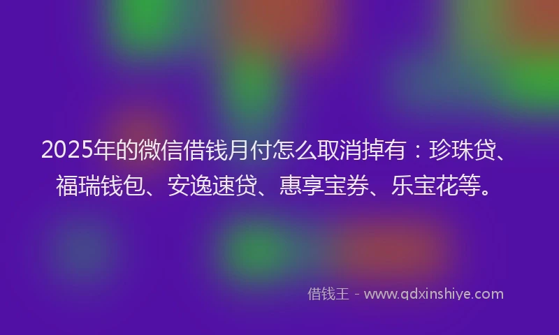 2025年的微信借钱月付怎么取消掉有：珍珠贷、福瑞钱包、安逸速贷、惠享宝券、乐宝花等。