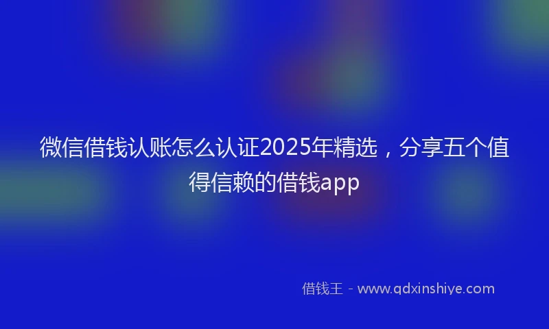 微信借钱认账怎么认证2025年精选，分享五个值得信赖的借钱app