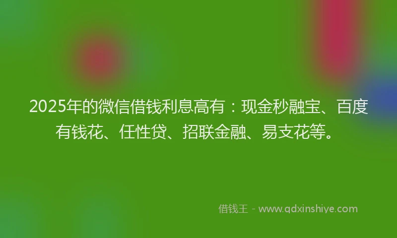 2025年的微信借钱利息高有：现金秒融宝、百度有钱花、任性贷、招联金融、易支花等。