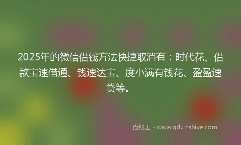 2025年的微信借钱方法快捷取消有：时代花、借款宝速借通、钱速达宝、度小满有钱花、盈盈速贷等。
