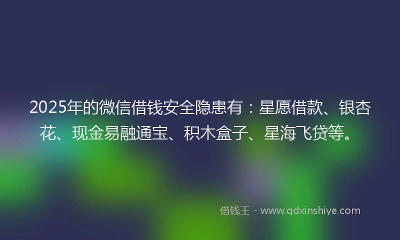 2025年的微信借钱安全隐患有：星愿借款、银杏花、现金易融通宝、积木盒子、星海飞贷等。