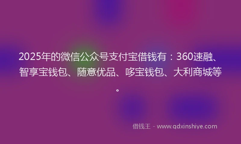 2025年的微信公众号支付宝借钱有：360速融、智享宝钱包、随意优品、哆宝钱包、大利商城等。