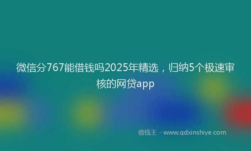 微信分767能借钱吗2025年精选，归纳5个极速审核的网贷app