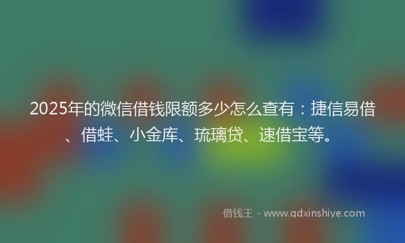 2025年的微信借钱限额多少怎么查有：捷信易借、借蛙、小金库、琉璃贷、速借宝等。