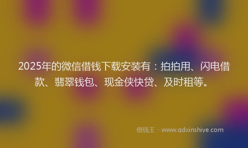 2025年的微信借钱下载安装有：拍拍用、闪电借款、翡翠钱包、现金侠快贷、及时租等。