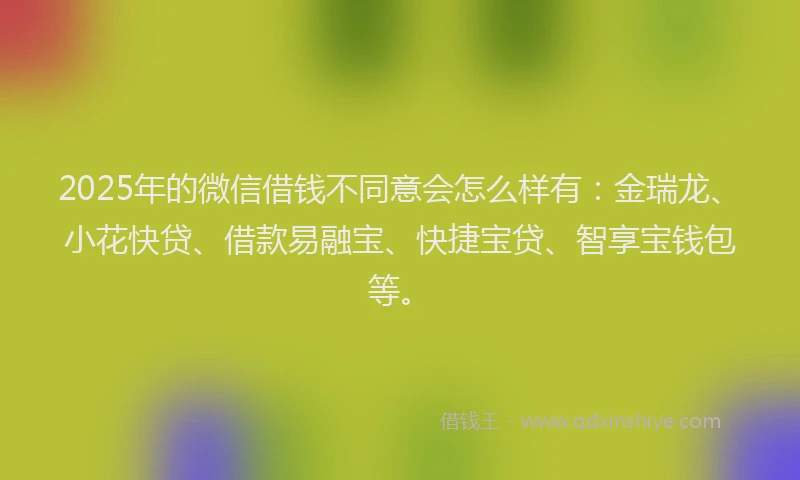 2025年的微信借钱不同意会怎么样有：金瑞龙、小花快贷、借款易融宝、快捷宝贷、智享宝钱包等。