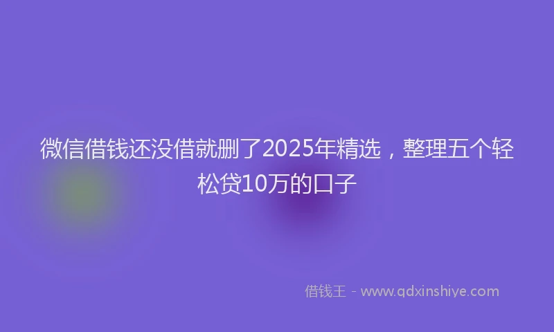 微信借钱还没借就删了2025年精选，整理五个轻松贷10万的口子