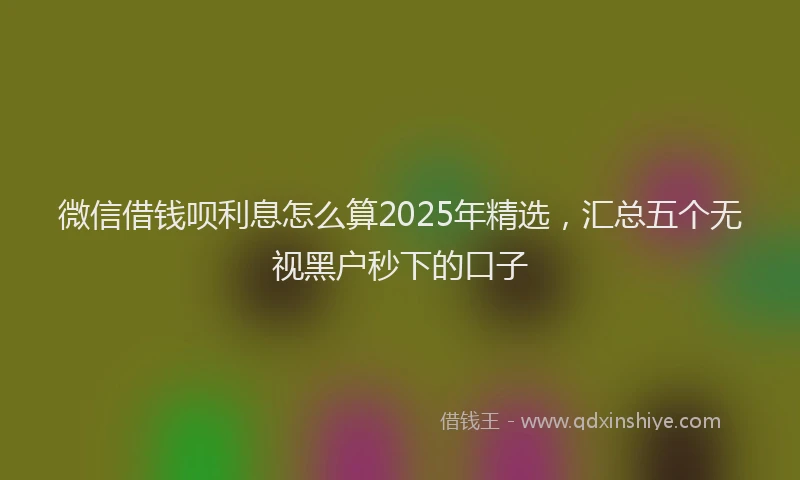 微信借钱呗利息怎么算2025年精选，汇总五个无视黑户秒下的口子