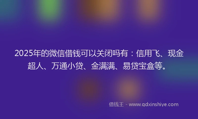 2025年的微信借钱可以关闭吗有：信用飞、现金超人、万通小贷、金满满、易贷宝盒等。