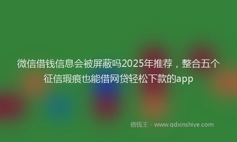 微信借钱信息会被屏蔽吗2025年推荐，整合五个征信瑕疵也能借网贷轻松下款的app