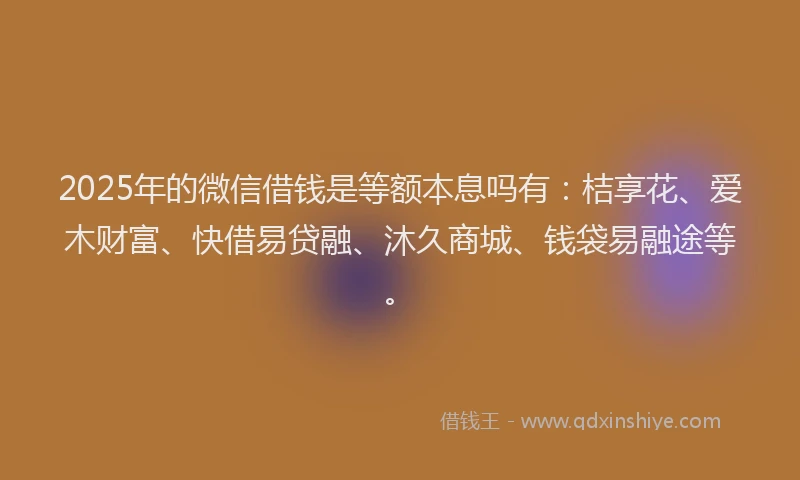 2025年的微信借钱是等额本息吗有：桔享花、爱木财富、快借易贷融、沐久商城、钱袋易融途等。