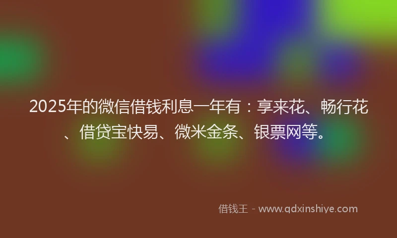 2025年的微信借钱利息一年有：享来花、畅行花、借贷宝快易、微米金条、银票网等。