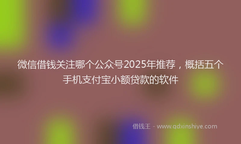 微信借钱关注哪个公众号2025年推荐，概括五个手机支付宝小额贷款的软件