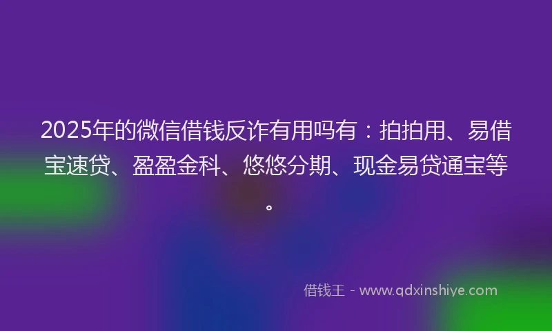 2025年的微信借钱反诈有用吗有：拍拍用、易借宝速贷、盈盈金科、悠悠分期、现金易贷通宝等。