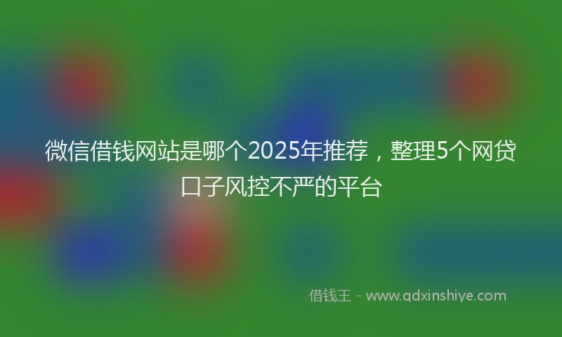 微信借钱网站是哪个2025年推荐，整理5个网贷口子风控不严的平台