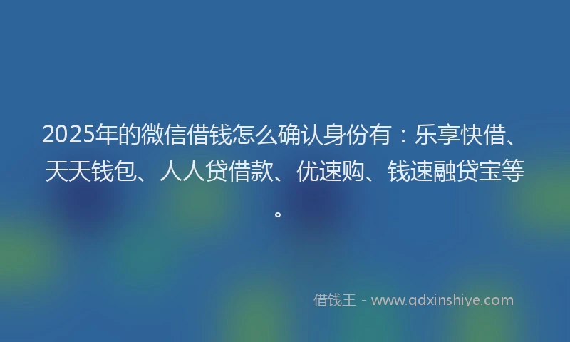 2025年的微信借钱怎么确认身份有：乐享快借、天天钱包、人人贷借款、优速购、钱速融贷宝等。