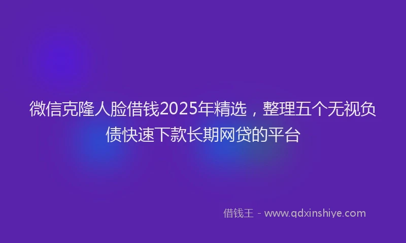 微信克隆人脸借钱2025年精选，整理五个无视负债快速下款长期网贷的平台