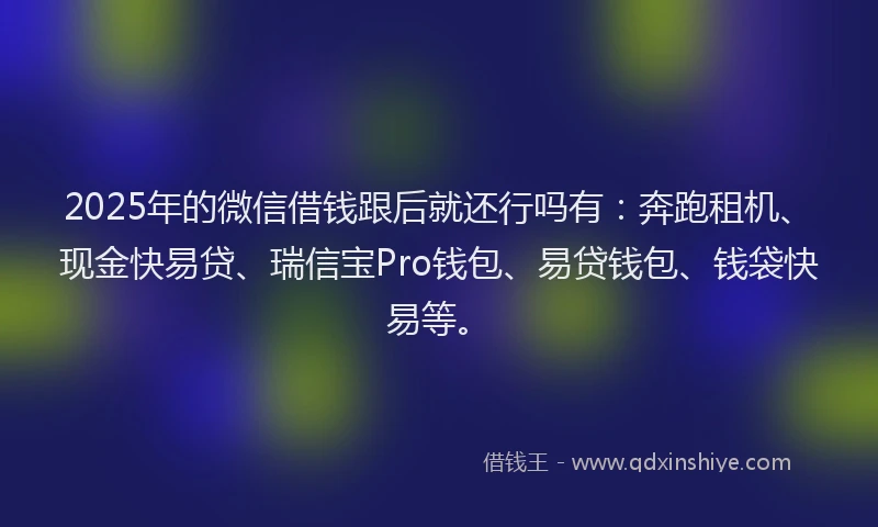 2025年的微信借钱跟后就还行吗有：奔跑租机、现金快易贷、瑞信宝Pro钱包、易贷钱包、钱袋快易等。