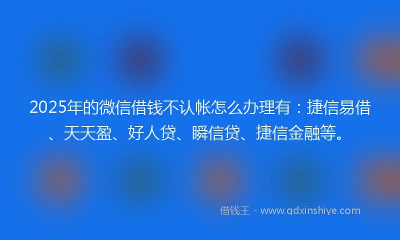 2025年的微信借钱不认帐怎么办理有：捷信易借、天天盈、好人贷、瞬信贷、捷信金融等。