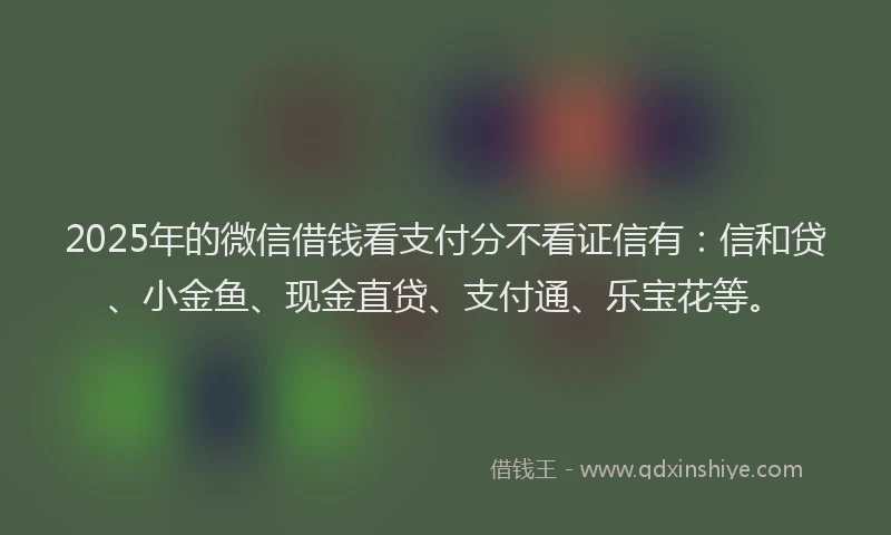 2025年的微信借钱看支付分不看证信有：信和贷、小金鱼、现金直贷、支付通、乐宝花等。