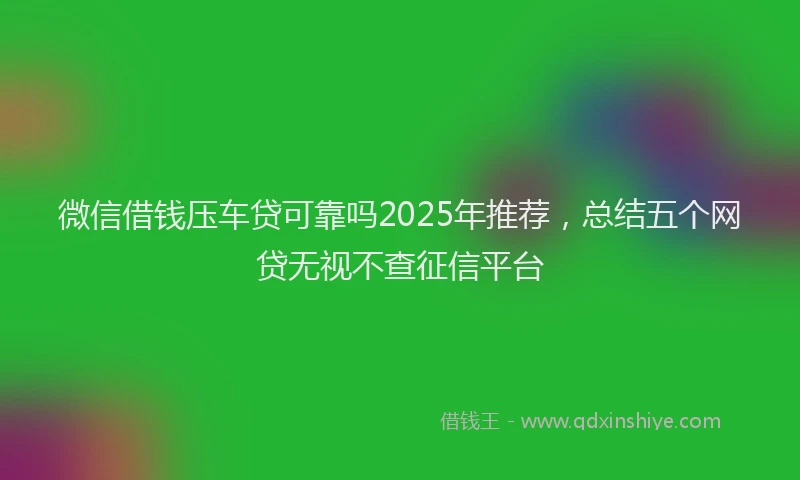 微信借钱压车贷可靠吗2025年推荐，总结五个网贷无视不查征信平台