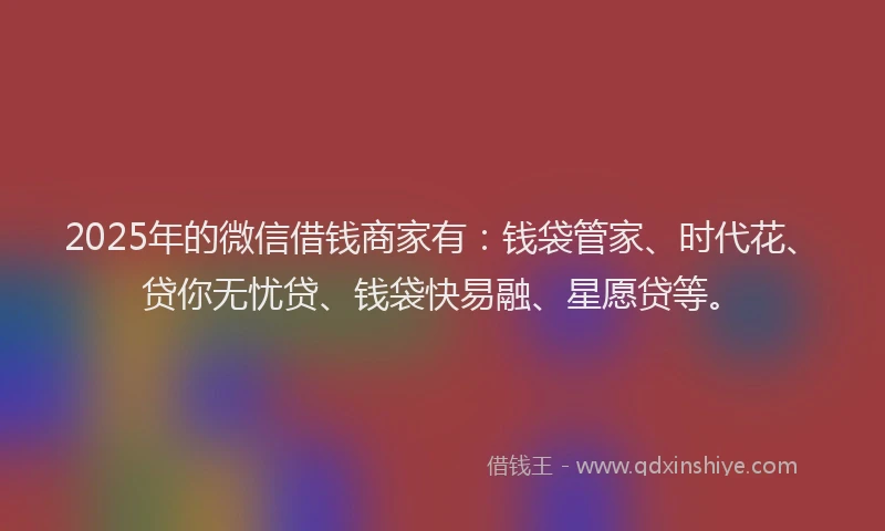 2025年的微信借钱商家有：钱袋管家、时代花、贷你无忧贷、钱袋快易融、星愿贷等。
