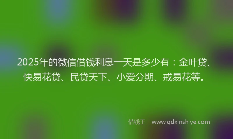 2025年的微信借钱利息一天是多少有：金叶贷、快易花贷、民贷天下、小爱分期、戒易花等。