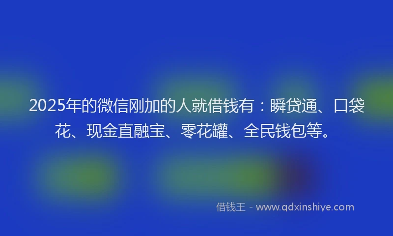 2025年的微信刚加的人就借钱有：瞬贷通、口袋花、现金直融宝、零花罐、全民钱包等。